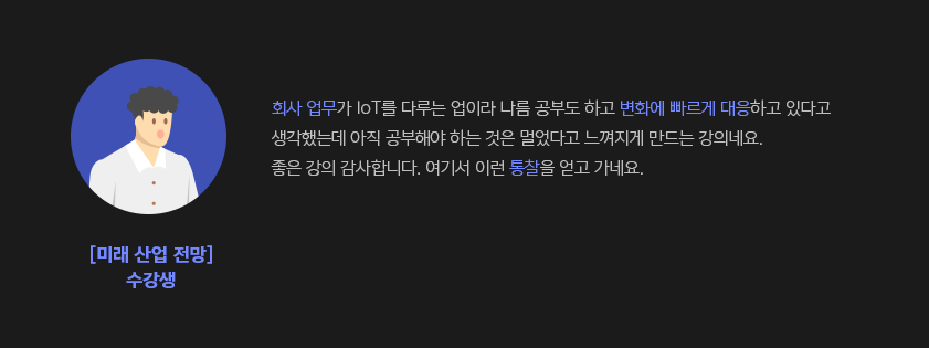 회사 업무가 IOT를 다루는 업이라 나름 공부도 하고 변화에 빠르게 대응하고 있다고 생각했는데 아직 공부해야 하는 것은 멀었다고 느껴지게 만드는 강의네요.좋은 강의 감사합니다.?여기서 이런 통찰을 얻고 가네요. - 미래 산업 전망 수강생